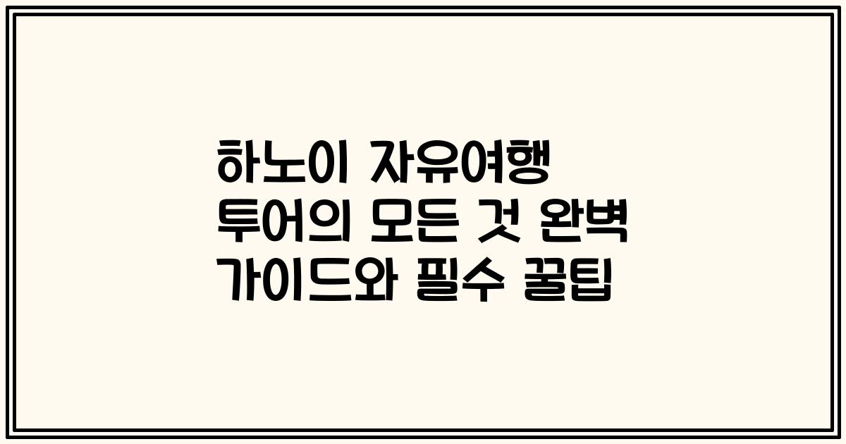 하노이 자유여행 투어의 모든 것 완벽 가이드와 필수 꿀팁